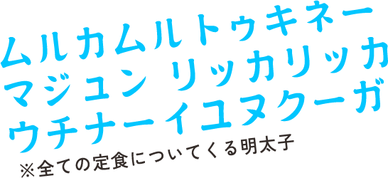 ムルカムルトゥキネー マジュン リッカリッカ ウチナーイユヌクーガ　※全ての定食についてくる明太子