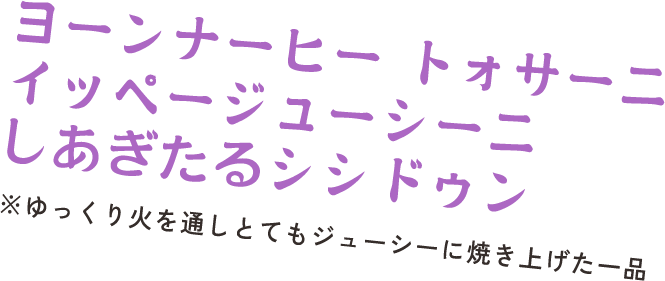 ヨーンナーヒー トォサーニ イッページューシーニ しあぎたるシシドゥン　※ゆっくり火を通しとてもジューシーに焼き上げた一品