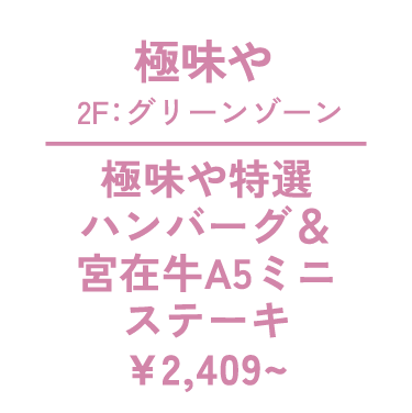 極味や 2F：グリーンゾーン 極味や特選 ハンバーグ＆ 宮在牛A5ミニ ステーキ　¥2,409～